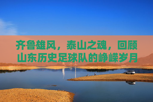 齐鲁雄风，泰山之魂，回顾山东历史足球队的峥嵘岁月