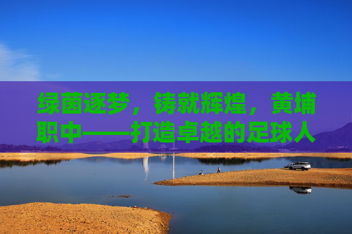 绿茵逐梦,铸就辉煌,黄埔职中——打造卓越的足球人才培养摇篮