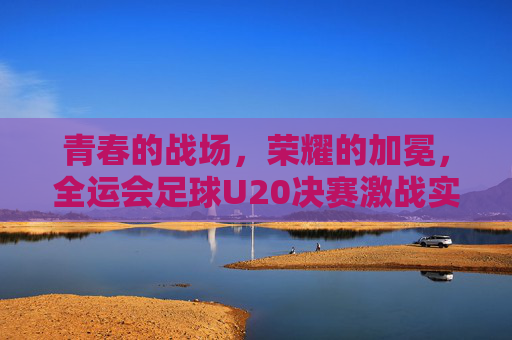 青春的战场,荣耀的加冕,全运会足球U20决赛激战实录