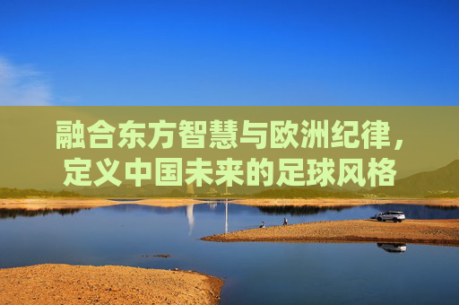 融合东方智慧与欧洲纪律,定义中国未来的足球风格