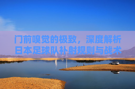 门前嗅觉的极致,深度解析日本足球队补射规则与战术应用