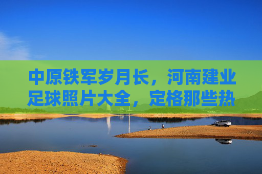 中原铁军岁月长,河南建业足球照片大全,定格那些热血瞬间
