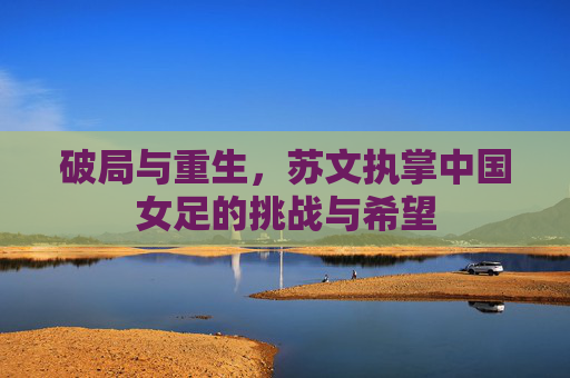 破局与重生,苏文执掌中国女足的挑战与希望