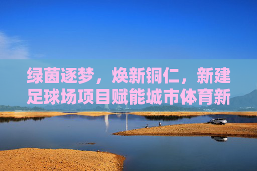 绿茵逐梦,焕新铜仁,新建足球场项目赋能城市体育新篇章