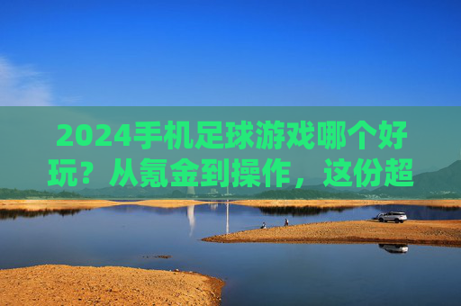 2024手机足球游戏哪个好玩?从氪金到操作,这份超全指南帮你选出最适合自己的!