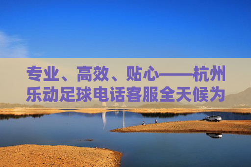 专业、高效、贴心——杭州乐动足球电话客服全天候为您保驾护航