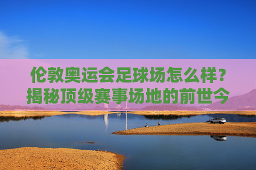 伦敦奥运会足球场怎么样?揭秘顶级赛事场地的前世今生