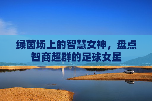 绿茵场上的智慧女神，盘点智商超群的足球女星