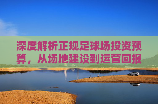 深度解析正规足球场投资预算,从场地建设到运营回报的全方位指南