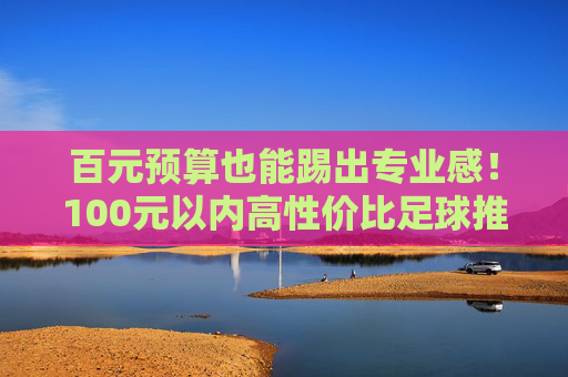 百元预算也能踢出专业感!100元以内高性价比足球推荐