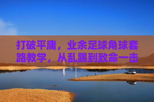 打破平庸,业余足球角球套路教学,从乱踢到致命一击的进阶指南