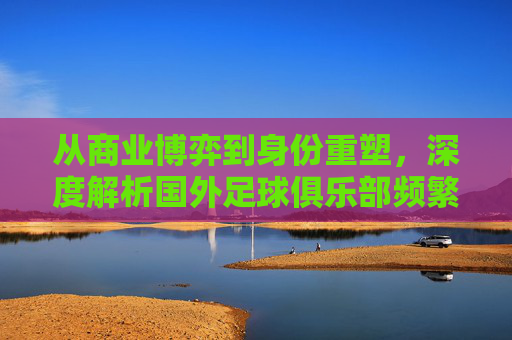 从商业博弈到身份重塑,深度解析国外足球俱乐部频繁更名的背后逻辑