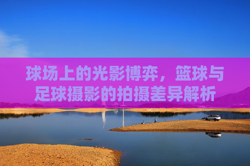 球场上的光影博弈,篮球与足球摄影的拍摄差异解析