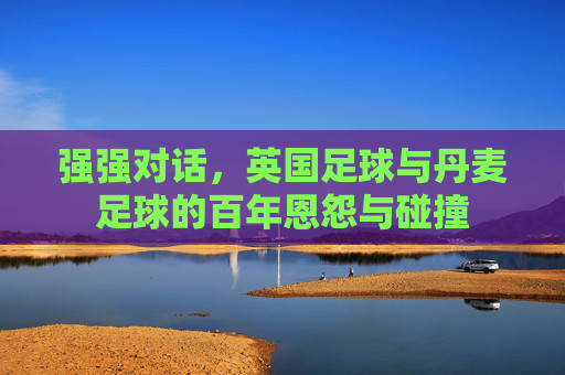 强强对话,英国足球与丹麦足球的百年恩怨与碰撞