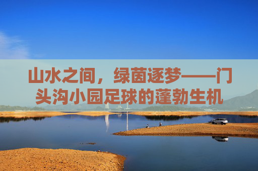 山水之间，绿茵逐梦——门头沟小园足球的蓬勃生机