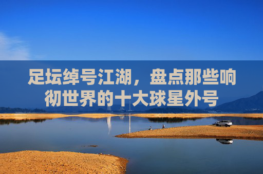 足坛绰号江湖,盘点那些响彻世界的十大球星外号