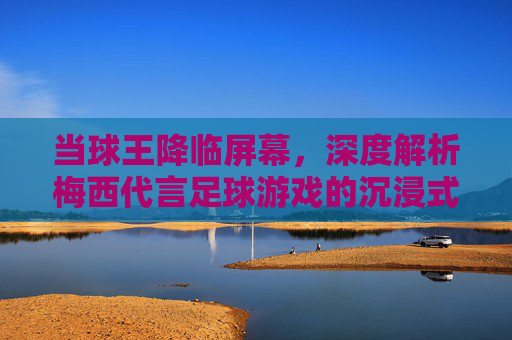 当球王降临屏幕，深度解析梅西代言足球游戏的沉浸式体验