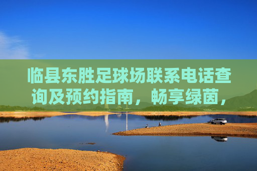 临县东胜足球场联系电话查询及预约指南,畅享绿茵,从这里开始