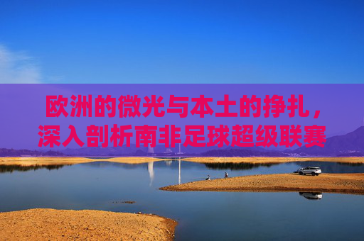 欧洲的微光与本土的挣扎,深入剖析南非足球超级联赛工资现状