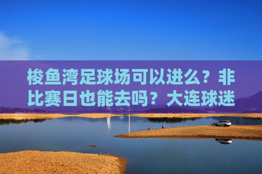梭鱼湾足球场可以进么?非比赛日也能去吗?大连球迷必看全攻略