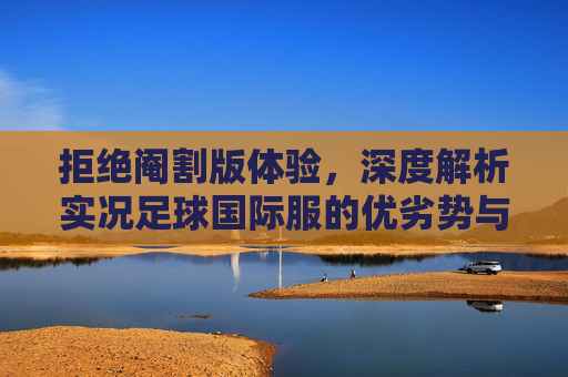 拒绝阉割版体验,深度解析实况足球国际服的优劣势与最佳上手指南