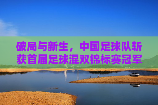 破局与新生,中国足球队斩获首届足球混双锦标赛冠军