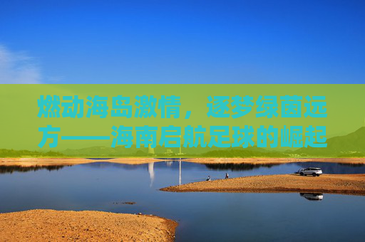 燃动海岛激情,逐梦绿茵远方——海南启航足球的崛起之路