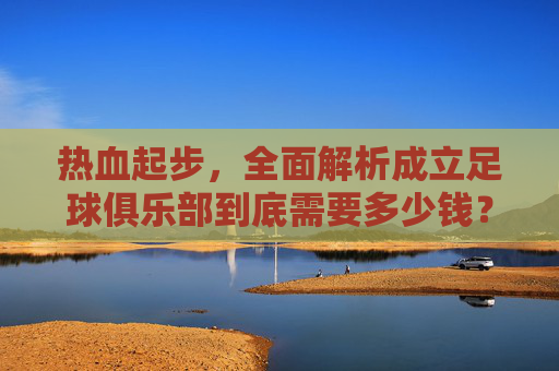 热血起步,全面解析成立足球俱乐部到底需要多少钱?