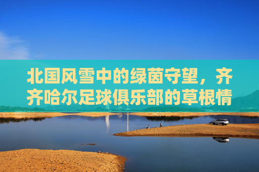 北国风雪中的绿茵守望,齐齐哈尔足球俱乐部的草根情怀与钢铁意志