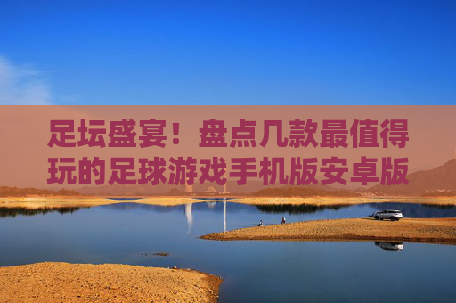 足坛盛宴!盘点几款最值得玩的足球游戏手机版安卓版,随时随地开球