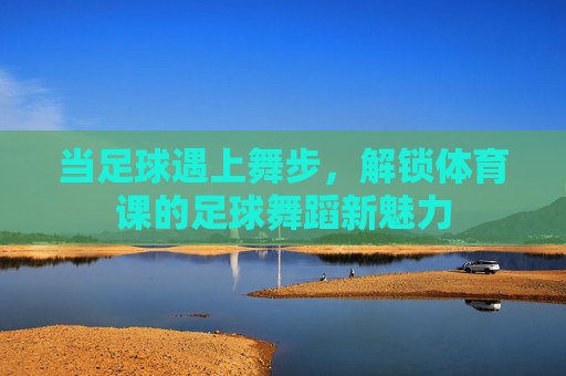 当足球遇上舞步,解锁体育课的足球舞蹈新魅力