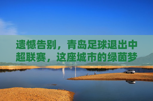 遗憾告别,青岛足球退出中超联赛,这座城市的绿茵梦该何去何从?
