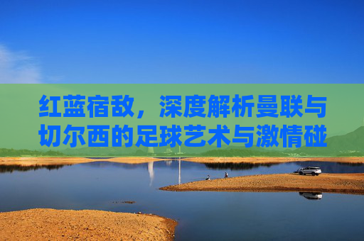 红蓝宿敌,深度解析曼联与切尔西的足球艺术与激情碰撞