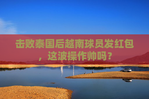 击败泰国后越南球员发红包,这波操作帅吗?