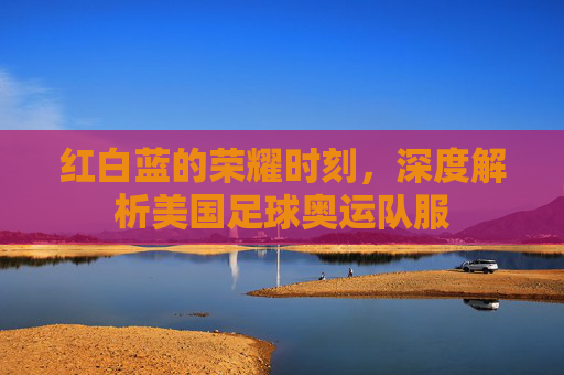 红白蓝的荣耀时刻,深度解析美国足球奥运队服