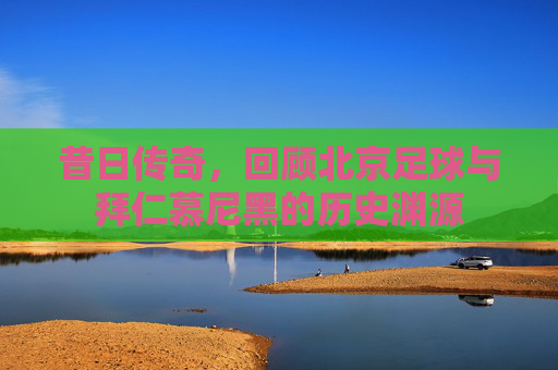 昔日传奇,回顾北京足球与拜仁慕尼黑的历史渊源
