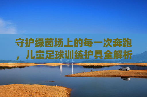 守护绿茵场上的每一次奔跑,儿童足球训练护具全解析