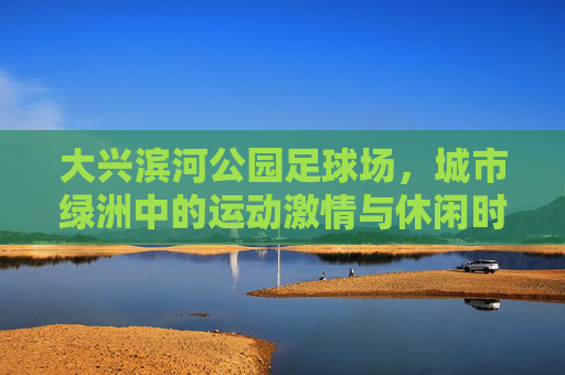 大兴滨河公园足球场,城市绿洲中的运动激情与休闲时光