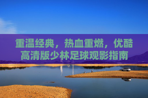 重温经典,热血重燃,优酷高清版少林足球观影指南