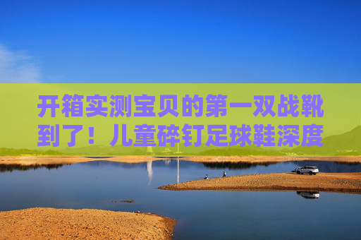 开箱实测宝贝的第一双战靴到了!儿童碎钉足球鞋深度体验与评测
