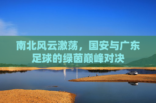 南北风云激荡,国安与广东足球的绿茵巅峰对决