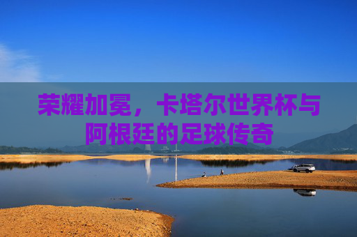 荣耀加冕,卡塔尔世界杯与阿根廷的足球传奇