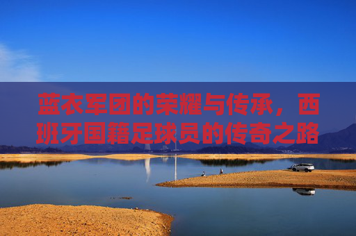 蓝衣军团的荣耀与传承,西班牙国籍足球员的传奇之路