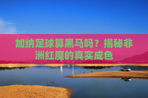 加纳足球算黑马吗?揭秘非洲红魔的真实成色