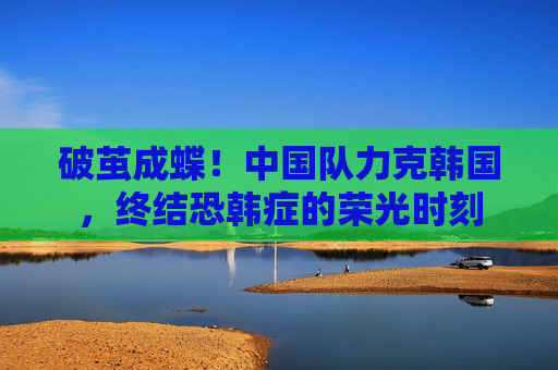 破茧成蝶！中国队力克韩国，终结恐韩症的荣光时刻