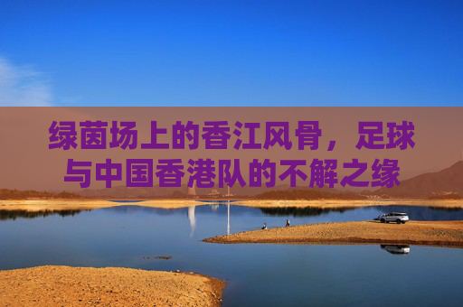 绿茵场上的香江风骨，足球与中国香港队的不解之缘