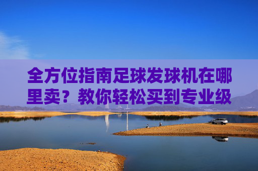 全方位指南足球发球机在哪里卖?教你轻松买到专业级训练设备
