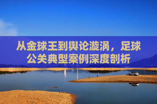 从金球王到舆论漩涡,足球公关典型案例深度剖析