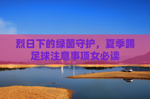 烈日下的绿茵守护,夏季踢足球注意事项女必读