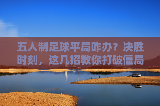 五人制足球平局咋办?决胜时刻,这几招教你打破僵局!